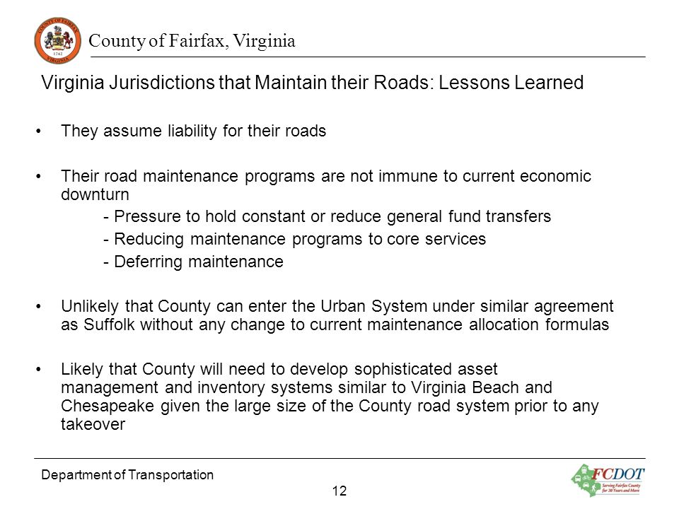 County of Fairfax, Virginia Department of Transportation 12 Virginia Jurisdictions that Maintain their Roads: Lessons Learned They assume liability for their roads Their road maintenance programs are not immune to current economic downturn - Pressure to hold constant or reduce general fund transfers - Reducing maintenance programs to core services - Deferring maintenance Unlikely that County can enter the Urban System under similar agreement as Suffolk without any change to current maintenance allocation formulas Likely that County will need to develop sophisticated asset management and inventory systems similar to Virginia Beach and Chesapeake given the large size of the County road system prior to any takeover