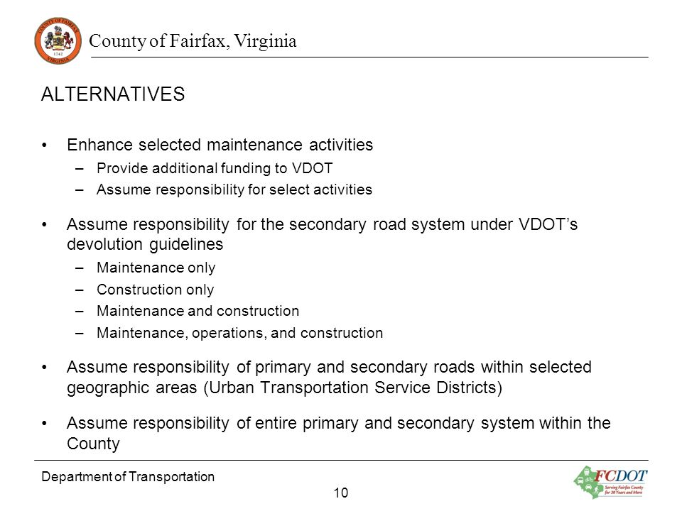County of Fairfax, Virginia ALTERNATIVES Enhance selected maintenance activities –Provide additional funding to VDOT –Assume responsibility for select activities Assume responsibility for the secondary road system under VDOTs devolution guidelines –Maintenance only –Construction only –Maintenance and construction –Maintenance, operations, and construction Assume responsibility of primary and secondary roads within selected geographic areas (Urban Transportation Service Districts) Assume responsibility of entire primary and secondary system within the County Department of Transportation 10
