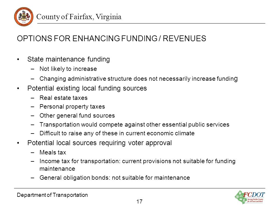 County of Fairfax, Virginia OPTIONS FOR ENHANCING FUNDING / REVENUES State maintenance funding –Not likely to increase –Changing administrative structure does not necessarily increase fundin g Potential existing local funding sources –Real estate taxes –Personal property taxes –Other general fund sources –Transportation would compete against other essential public services –Difficult to raise any of these in current economic climate Potential local sources requiring voter approval –Meals tax –Income tax for transportation: current provisions not suitable for funding maintenance –General obligation bonds: not suitable for maintenance Department of Transportation 17