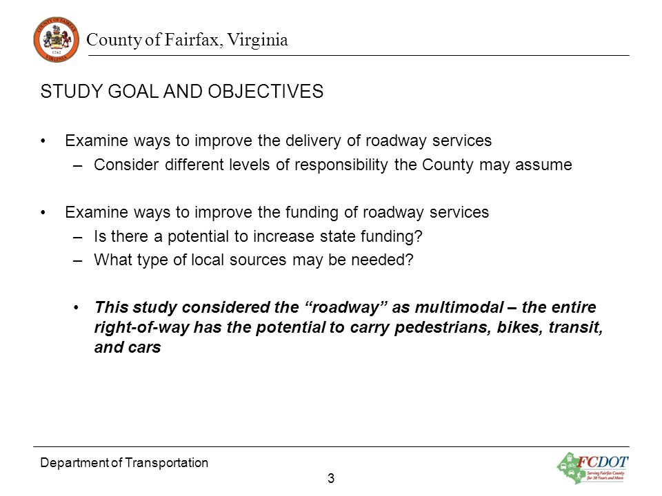 County of Fairfax, Virginia STUDY GOAL AND OBJECTIVES Examine ways to improve the delivery of roadway services –Consider different levels of responsibility the County may assume Examine ways to improve the funding of roadway services –Is there a potential to increase state funding.