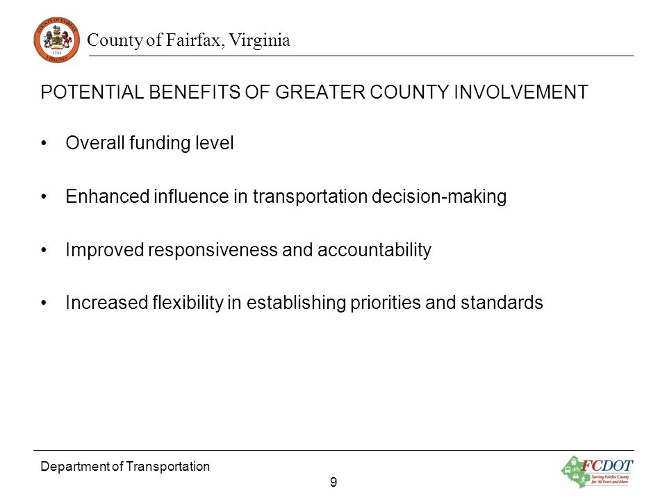 County of Fairfax, Virginia POTENTIAL BENEFITS OF GREATER COUNTY INVOLVEMENT Overall funding level Enhanced influence in transportation decision-making Improved responsiveness and accountability Increased flexibility in establishing priorities and standards Department of Transportation 9