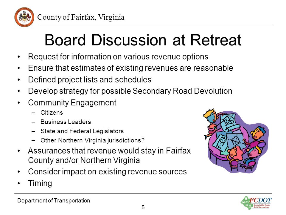 County of Fairfax, Virginia Board Discussion at Retreat Request for information on various revenue options Ensure that estimates of existing revenues are reasonable Defined project lists and schedules Develop strategy for possible Secondary Road Devolution Community Engagement –Citizens –Business Leaders –State and Federal Legislators –Other Northern Virginia jurisdictions.
