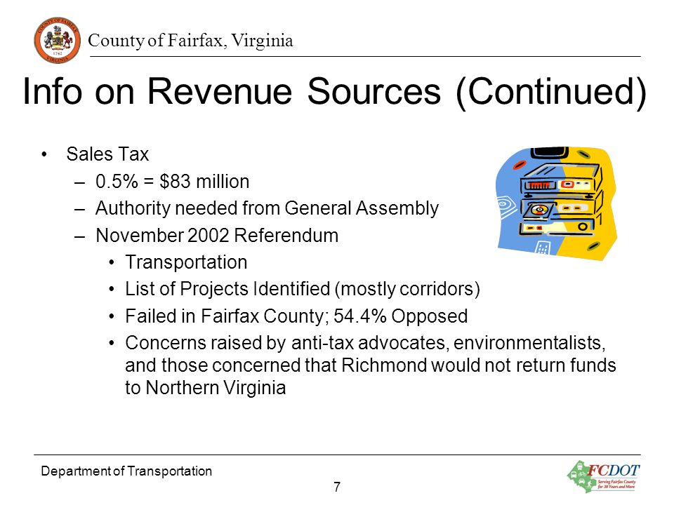 County of Fairfax, Virginia Info on Revenue Sources (Continued) Sales Tax –0.5% = $83 million –Authority needed from General Assembly –November 2002 Referendum Transportation List of Projects Identified (mostly corridors) Failed in Fairfax County; 54.4% Opposed Concerns raised by anti-tax advocates, environmentalists, and those concerned that Richmond would not return funds to Northern Virginia Department of Transportation 7