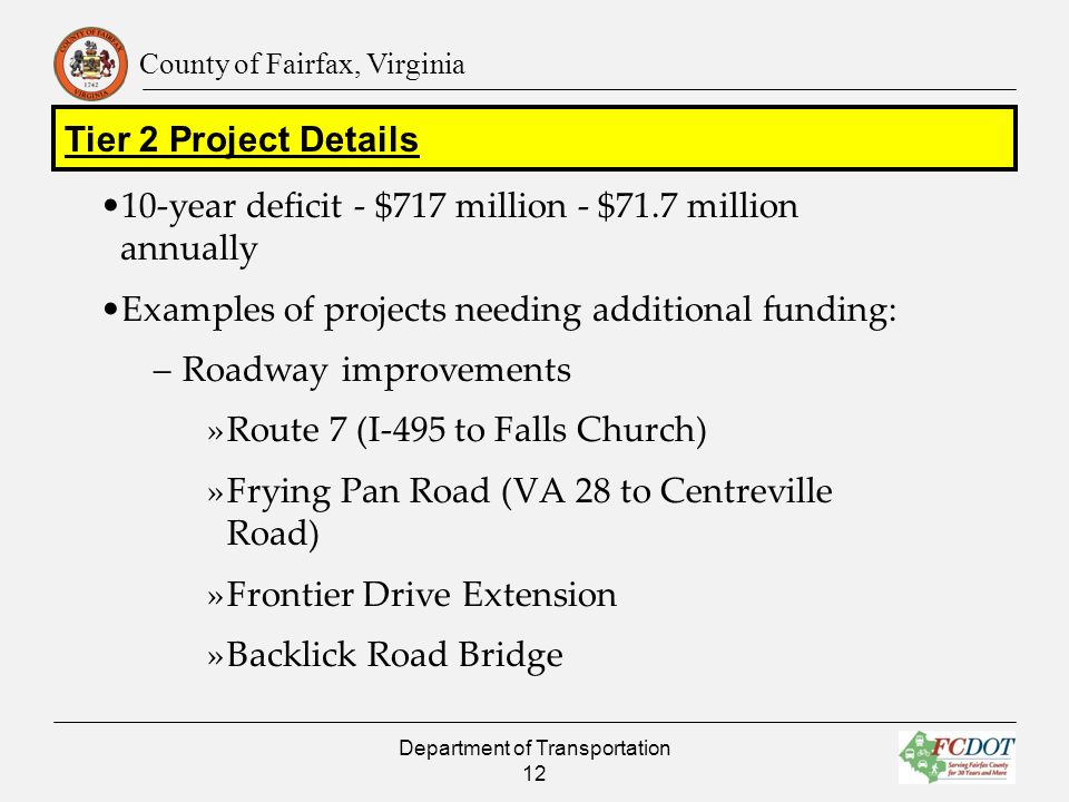 County of Fairfax, Virginia 10-year deficit - $717 million - $71.7 million annually Examples of projects needing additional funding: – Roadway improvements »Route 7 (I-495 to Falls Church) »Frying Pan Road (VA 28 to Centreville Road) »Frontier Drive Extension »Backlick Road Bridge Department of Transportation 12 Tier 2 Project Details