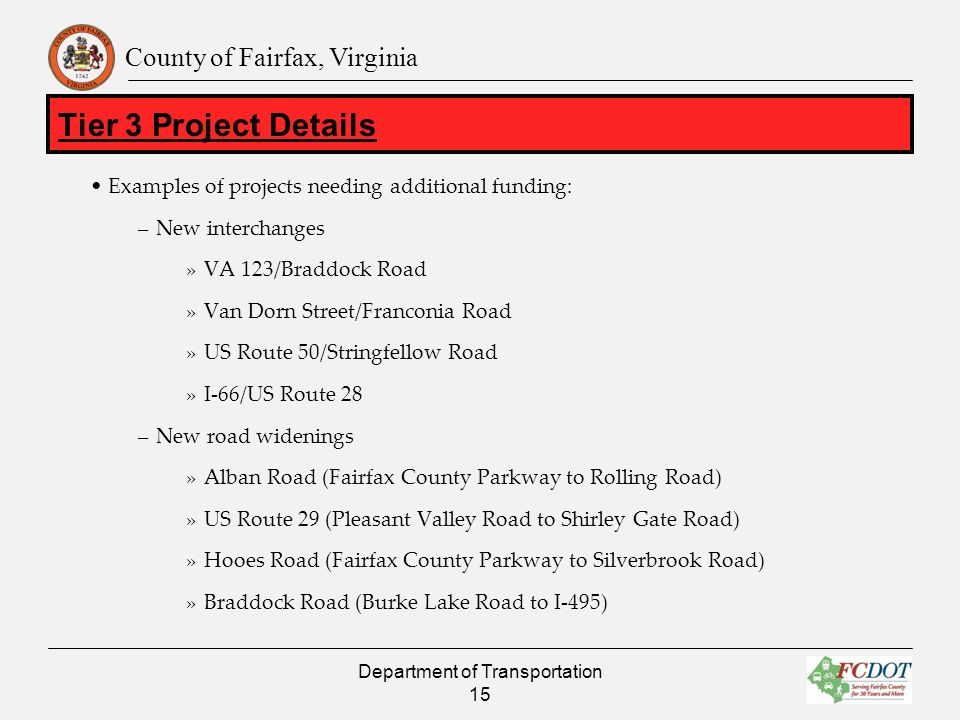 County of Fairfax, Virginia Examples of projects needing additional funding: –New interchanges »VA 123/Braddock Road »Van Dorn Street/Franconia Road »US Route 50/Stringfellow Road »I-66/US Route 28 –New road widenings »Alban Road (Fairfax County Parkway to Rolling Road) »US Route 29 (Pleasant Valley Road to Shirley Gate Road) »Hooes Road (Fairfax County Parkway to Silverbrook Road) »Braddock Road (Burke Lake Road to I-495) Department of Transportation 15 Tier 3 Project Details