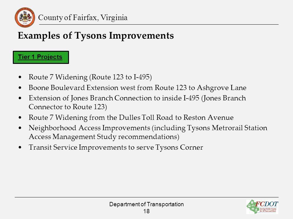 County of Fairfax, Virginia Examples of Tysons Improvements Tier 1 Projects Route 7 Widening (Route 123 to I-495) Boone Boulevard Extension west from Route 123 to Ashgrove Lane Extension of Jones Branch Connection to inside I-495 (Jones Branch Connector to Route 123) Route 7 Widening from the Dulles Toll Road to Reston Avenue Neighborhood Access Improvements (including Tysons Metrorail Station Access Management Study recommendations) Transit Service Improvements to serve Tysons Corner Department of Transportation 18
