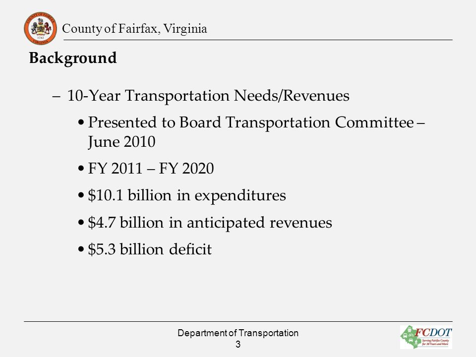 County of Fairfax, Virginia Background –10-Year Transportation Needs/Revenues Presented to Board Transportation Committee – June 2010 FY 2011 – FY 2020 $10.1 billion in expenditures $4.7 billion in anticipated revenues $5.3 billion deficit Department of Transportation 3