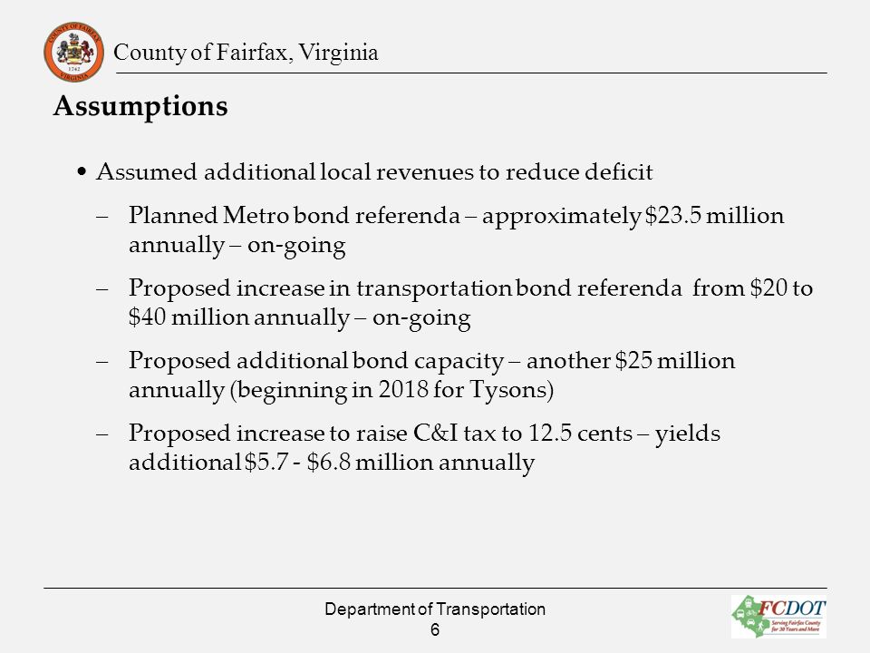County of Fairfax, Virginia Assumptions Assumed additional local revenues to reduce deficit –Planned Metro bond referenda – approximately $23.5 million annually – on-going –Proposed increase in transportation bond referenda from $20 to $40 million annually – on-going –Proposed additional bond capacity – another $25 million annually (beginning in 2018 for Tysons) –Proposed increase to raise C&I tax to 12.5 cents – yields additional $5.7 - $6.8 million annually Department of Transportation 6