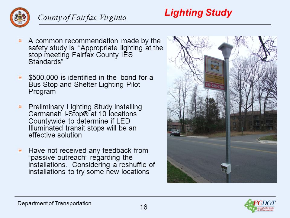County of Fairfax, Virginia 16 Department of Transportation Lighting Study A common recommendation made by the safety study is Appropriate lighting at the stop meeting Fairfax County IES Standards $500,000 is identified in the bond for a Bus Stop and Shelter Lighting Pilot Program Preliminary Lighting Study installing Carmanah i-Stop® at 10 locations Countywide to determine if LED Illuminated transit stops will be an effective solution Have not received any feedback from passive outreach regarding the installations.