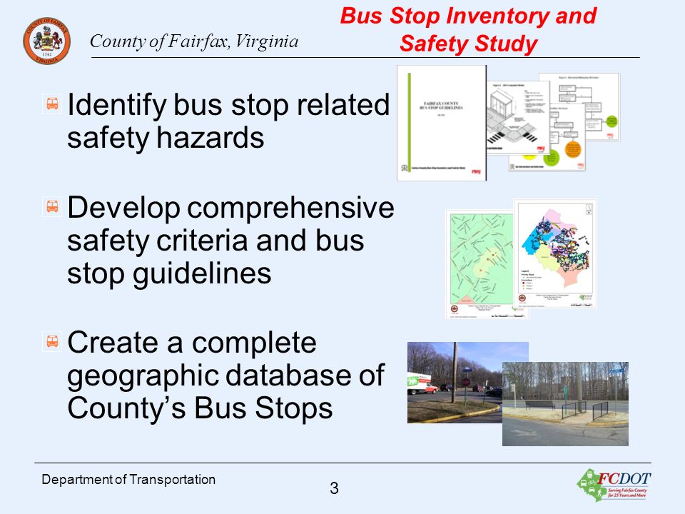 County of Fairfax, Virginia 3 Department of Transportation Bus Stop Inventory and Safety Study Identify bus stop related safety hazards Develop comprehensive safety criteria and bus stop guidelines Create a complete geographic database of Countys Bus Stops