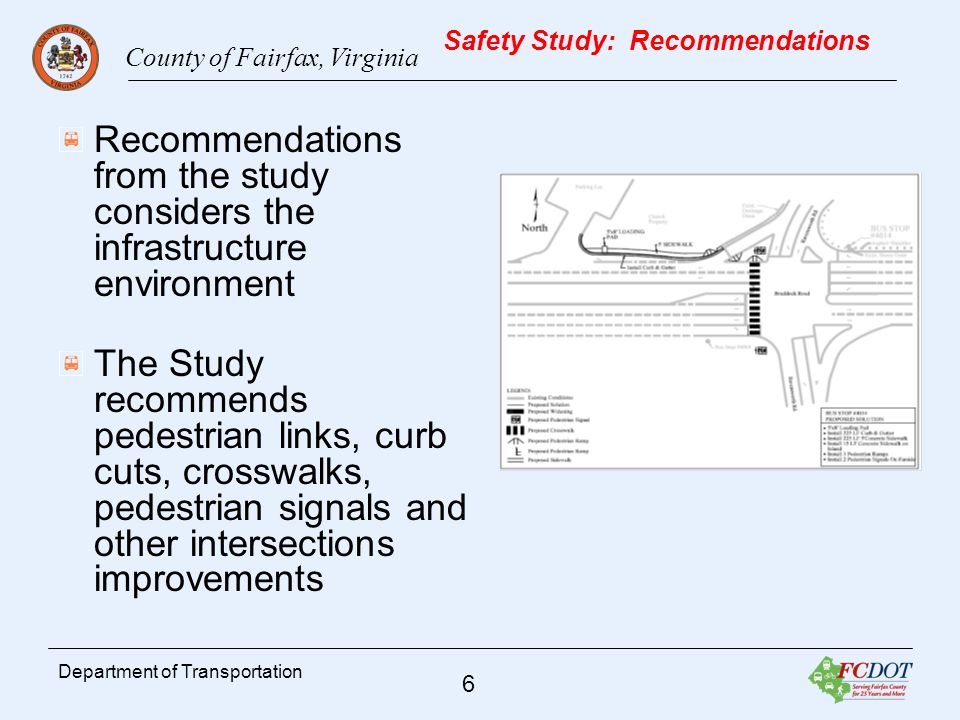 County of Fairfax, Virginia 6 Department of Transportation Safety Study: Recommendations Recommendations from the study considers the infrastructure environment The Study recommends pedestrian links, curb cuts, crosswalks, pedestrian signals and other intersections improvements