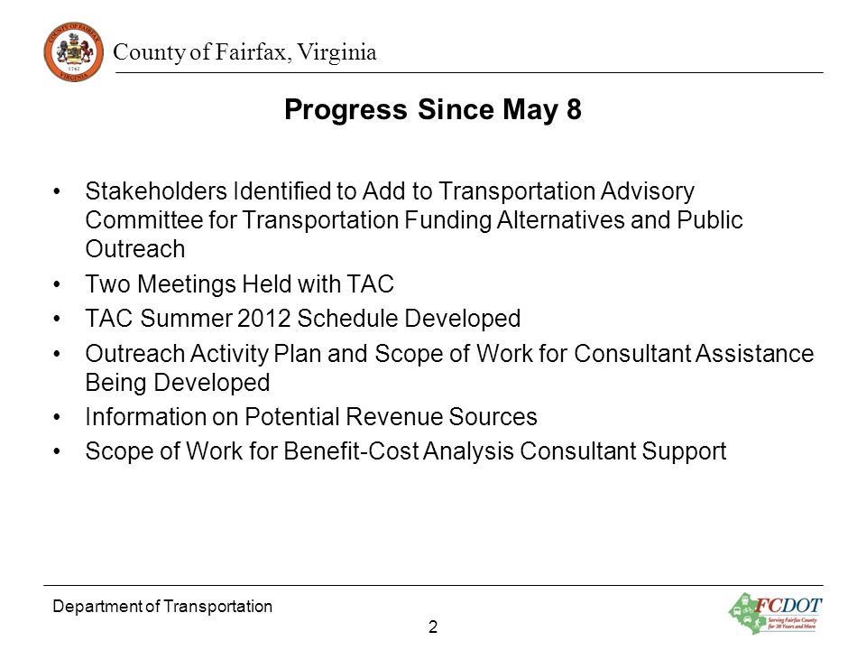 County of Fairfax, Virginia Department of Transportation 2 Progress Since May 8 Stakeholders Identified to Add to Transportation Advisory Committee for Transportation Funding Alternatives and Public Outreach Two Meetings Held with TAC TAC Summer 2012 Schedule Developed Outreach Activity Plan and Scope of Work for Consultant Assistance Being Developed Information on Potential Revenue Sources Scope of Work for Benefit-Cost Analysis Consultant Support