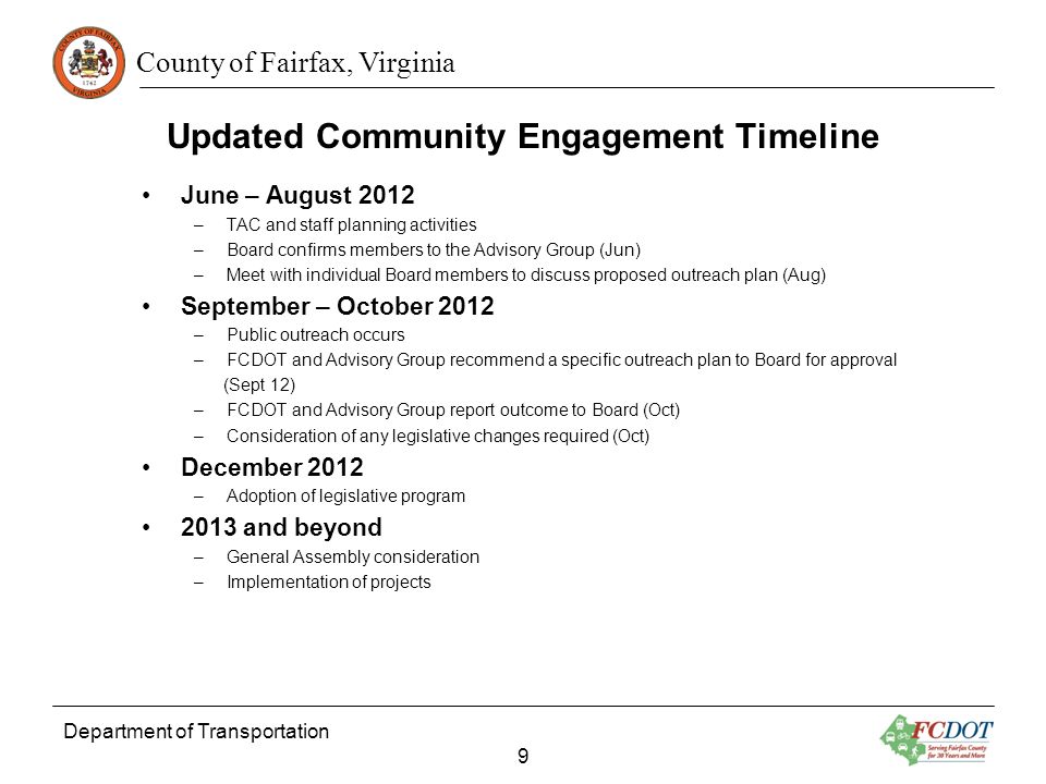 County of Fairfax, Virginia June – August 2012 –TAC and staff planning activities –Board confirms members to the Advisory Group (Jun) –Meet with individual Board members to discuss proposed outreach plan (Aug) September – October 2012 –Public outreach occurs –FCDOT and Advisory Group recommend a specific outreach plan to Board for approval (Sept 12) –FCDOT and Advisory Group report outcome to Board (Oct) –Consideration of any legislative changes required (Oct) December 2012 –Adoption of legislative program 2013 and beyond –General Assembly consideration –Implementation of projects Department of Transportation 9 Updated Community Engagement Timeline