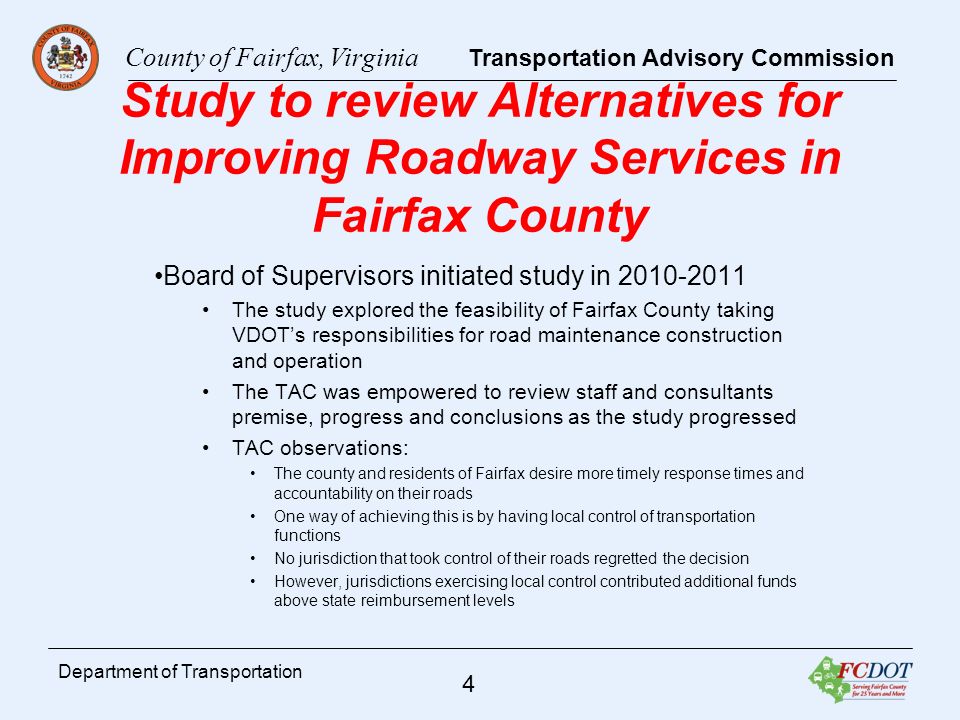 County of Fairfax, Virginia Transportation Advisory Commission 4 Department of Transportation Study to review Alternatives for Improving Roadway Services in Fairfax County Board of Supervisors initiated study in The study explored the feasibility of Fairfax County taking VDOTs responsibilities for road maintenance construction and operation The TAC was empowered to review staff and consultants premise, progress and conclusions as the study progressed TAC observations: The county and residents of Fairfax desire more timely response times and accountability on their roads One way of achieving this is by having local control of transportation functions No jurisdiction that took control of their roads regretted the decision However, jurisdictions exercising local control contributed additional funds above state reimbursement levels