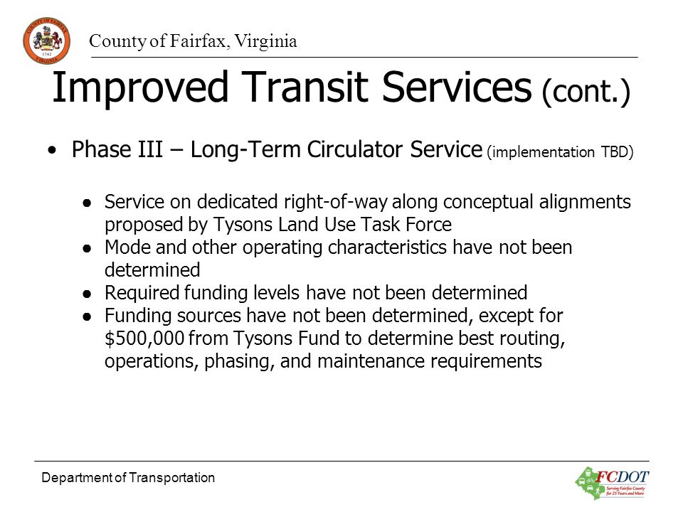 County of Fairfax, Virginia Department of Transportation Improved Transit Services (cont.) Phase III – Long-Term Circulator Service (implementation TBD) Service on dedicated right-of-way along conceptual alignments proposed by Tysons Land Use Task Force Mode and other operating characteristics have not been determined Required funding levels have not been determined Funding sources have not been determined, except for $500,000 from Tysons Fund to determine best routing, operations, phasing, and maintenance requirements