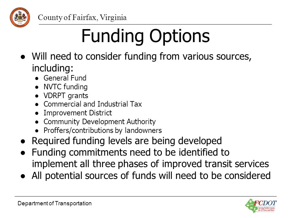 County of Fairfax, Virginia Department of Transportation Funding Options Will need to consider funding from various sources, including: General Fund NVTC funding VDRPT grants Commercial and Industrial Tax Improvement District Community Development Authority Proffers/contributions by landowners Required funding levels are being developed Funding commitments need to be identified to implement all three phases of improved transit services All potential sources of funds will need to be considered