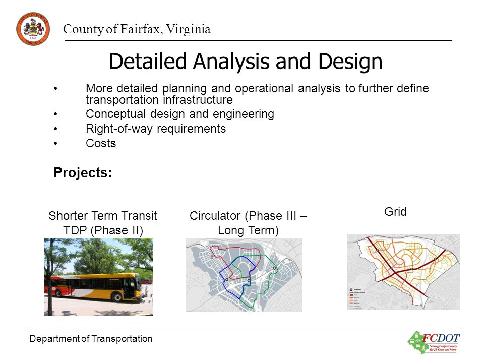 County of Fairfax, Virginia Department of Transportation Detailed Analysis and Design More detailed planning and operational analysis to further define transportation infrastructure Conceptual design and engineering Right-of-way requirements Costs Projects: Circulator (Phase III – Long Term) Grid Shorter Term Transit TDP (Phase II)