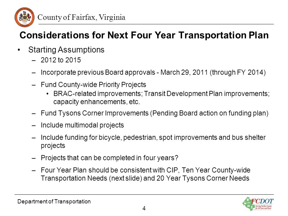 County of Fairfax, Virginia Considerations for Next Four Year Transportation Plan Starting Assumptions –2012 to 2015 –Incorporate previous Board approvals - March 29, 2011 (through FY 2014) –Fund County-wide Priority Projects BRAC-related improvements; Transit Development Plan improvements; capacity enhancements, etc.
