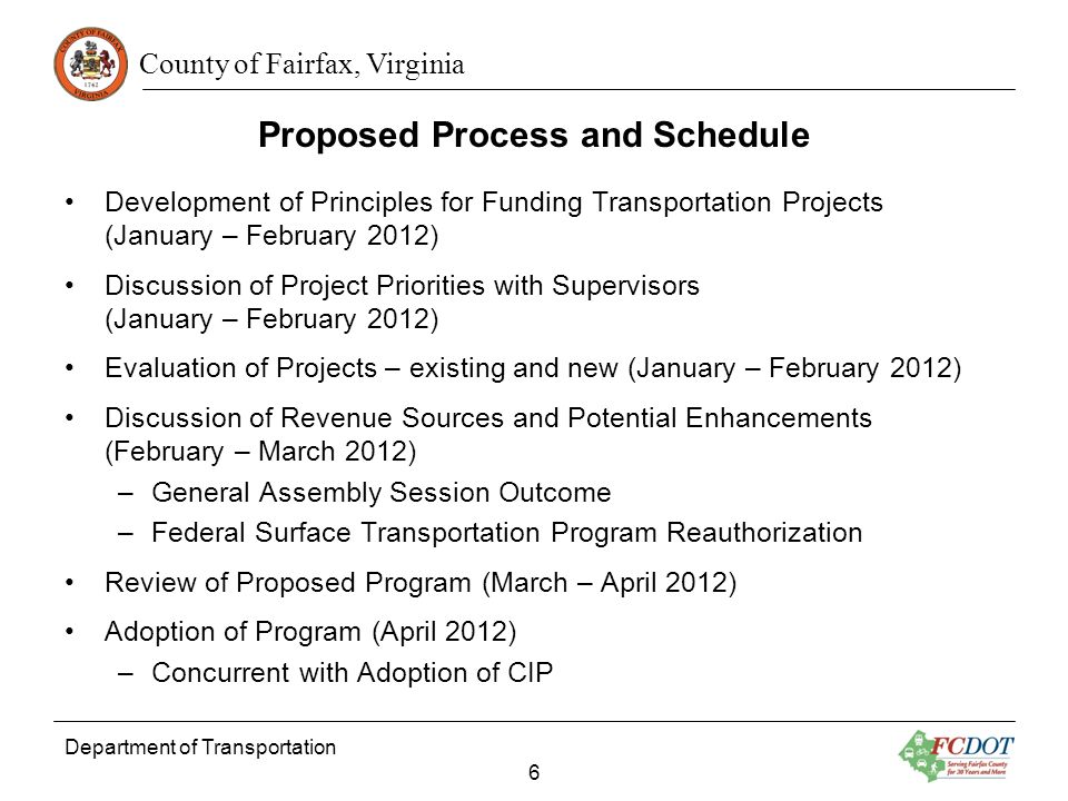 County of Fairfax, Virginia Proposed Process and Schedule Development of Principles for Funding Transportation Projects (January – February 2012) Discussion of Project Priorities with Supervisors (January – February 2012) Evaluation of Projects – existing and new (January – February 2012) Discussion of Revenue Sources and Potential Enhancements (February – March 2012) –General Assembly Session Outcome –Federal Surface Transportation Program Reauthorization Review of Proposed Program (March – April 2012) Adoption of Program (April 2012) –Concurrent with Adoption of CIP Department of Transportation 6