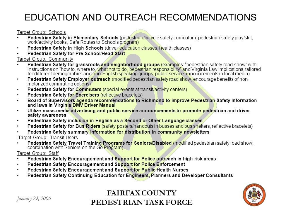 January 23, 2006 FAIRFAX COUNTY PEDESTRIAN TASK FORCE EDUCATION AND OUTREACH RECOMMENDATIONS Target Group: Schools Pedestrian Safety in Elementary Schools (pedestrian/bicycle safety curriculum, pedestrian safety play/skit, work/activity books, Safe Routes to Schools program) Pedestrian Safety in High Schools (driver education classes, health classes) Pedestrian Safety for Pre-School/Head Start Target Group: Community Pedestrian Safety for grassroots and neighborhood groups (examples: pedestrian safety road show with instructions on how to, where to, what not to do, pedestrian responsibility and Virginia Law implications, tailored for different demographics and non-English speaking groups, public service announcements in local media) Pedestrian Safety Employer outreach (modified pedestrian safety road show, encourage benefits of non- motorized commuting options) Pedestrian Safety for Commuters (special events at transit/activity centers) Pedestrian Safety for Exercisers (reflective bracelets) Board of Supervisors agenda recommendations to Richmond to improve Pedestrian Safety Information and laws in Virginia DMV Driver Manual Utilize mass-media advertising and public service announcements to promote pedestrian and driver safety awareness Pedestrian Safety inclusion in English as a Second or Other Language classes Pedestrian Safety for Bus Riders (safety posters/handouts in busses and bus shelters, reflective bracelets) Pedestrian Safety summary information for distribution in community newsletters Target Group: Transit Users Pedestrian Safety Travel Training Programs for Seniors/Disabled (modified pedestrian safety road show, coordination with Seniors-on-the-Go Program) Target Group: Staff Pedestrian Safety Encouragement and Support for Police outreach in high risk areas Pedestrian Safety Encouragement and Support for Police Enforcement Pedestrian Safety Encouragement and Support for Public Health Nurses Pedestrian Safety Continuing Education for Engineers, Planners and Developer Consultants
