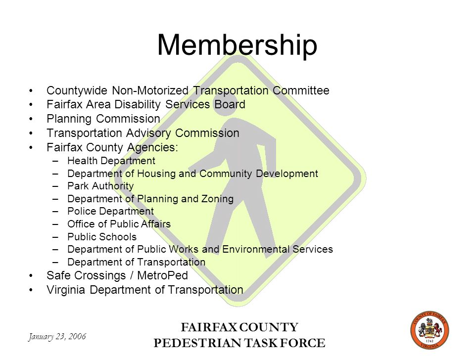 January 23, 2006 FAIRFAX COUNTY PEDESTRIAN TASK FORCE Membership Countywide Non-Motorized Transportation Committee Fairfax Area Disability Services Board Planning Commission Transportation Advisory Commission Fairfax County Agencies: –Health Department –Department of Housing and Community Development –Park Authority –Department of Planning and Zoning –Police Department –Office of Public Affairs –Public Schools –Department of Public Works and Environmental Services –Department of Transportation Safe Crossings / MetroPed Virginia Department of Transportation