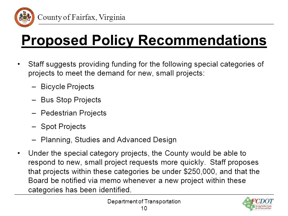 County of Fairfax, Virginia Proposed Policy Recommendations Staff suggests providing funding for the following special categories of projects to meet the demand for new, small projects: –Bicycle Projects –Bus Stop Projects –Pedestrian Projects –Spot Projects –Planning, Studies and Advanced Design Under the special category projects, the County would be able to respond to new, small project requests more quickly.