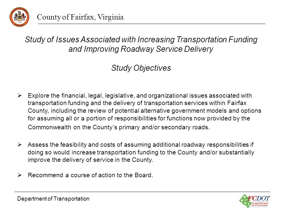 County of Fairfax, Virginia Department of Transportation Study of Issues Associated with Increasing Transportation Funding and Improving Roadway Service Delivery Study Objectives Explore the financial, legal, legislative, and organizational issues associated with transportation funding and the delivery of transportation services within Fairfax County, including the review of potential alternative government models and options for assuming all or a portion of responsibilities for functions now provided by the Commonwealth on the Countys primary and/or secondary roads.