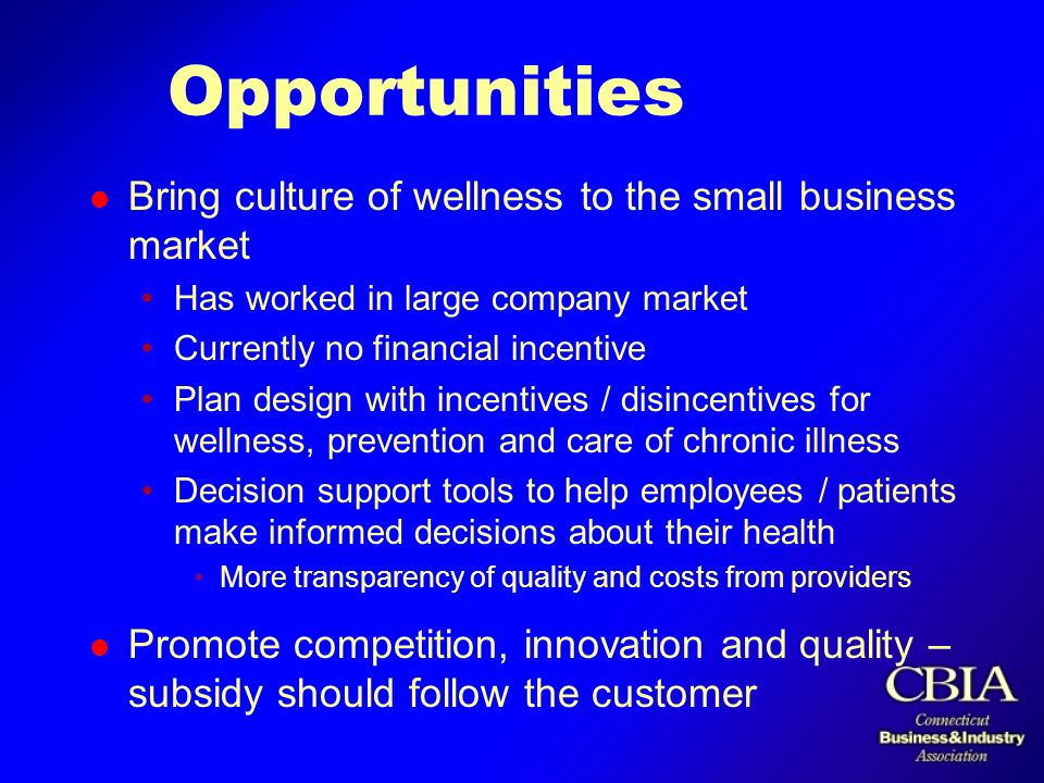 Opportunities l Bring culture of wellness to the small business market Has worked in large company market Currently no financial incentive Plan design with incentives / disincentives for wellness, prevention and care of chronic illness Decision support tools to help employees / patients make informed decisions about their health More transparency of quality and costs from providers l Promote competition, innovation and quality – subsidy should follow the customer