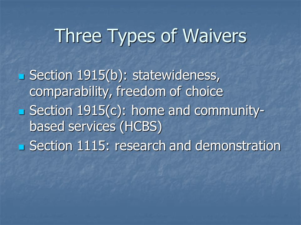 Three Types of Waivers Section 1915(b): statewideness, comparability, freedom of choice Section 1915(b): statewideness, comparability, freedom of choice Section 1915(c): home and community- based services (HCBS) Section 1915(c): home and community- based services (HCBS) Section 1115: research and demonstration Section 1115: research and demonstration