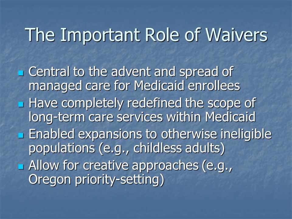 The Important Role of Waivers Central to the advent and spread of managed care for Medicaid enrollees Central to the advent and spread of managed care for Medicaid enrollees Have completely redefined the scope of long-term care services within Medicaid Have completely redefined the scope of long-term care services within Medicaid Enabled expansions to otherwise ineligible populations (e.g., childless adults) Enabled expansions to otherwise ineligible populations (e.g., childless adults) Allow for creative approaches (e.g., Oregon priority-setting) Allow for creative approaches (e.g., Oregon priority-setting)