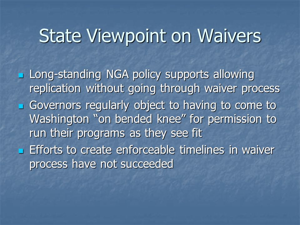 State Viewpoint on Waivers Long-standing NGA policy supports allowing replication without going through waiver process Long-standing NGA policy supports allowing replication without going through waiver process Governors regularly object to having to come to Washington on bended knee for permission to run their programs as they see fit Governors regularly object to having to come to Washington on bended knee for permission to run their programs as they see fit Efforts to create enforceable timelines in waiver process have not succeeded Efforts to create enforceable timelines in waiver process have not succeeded