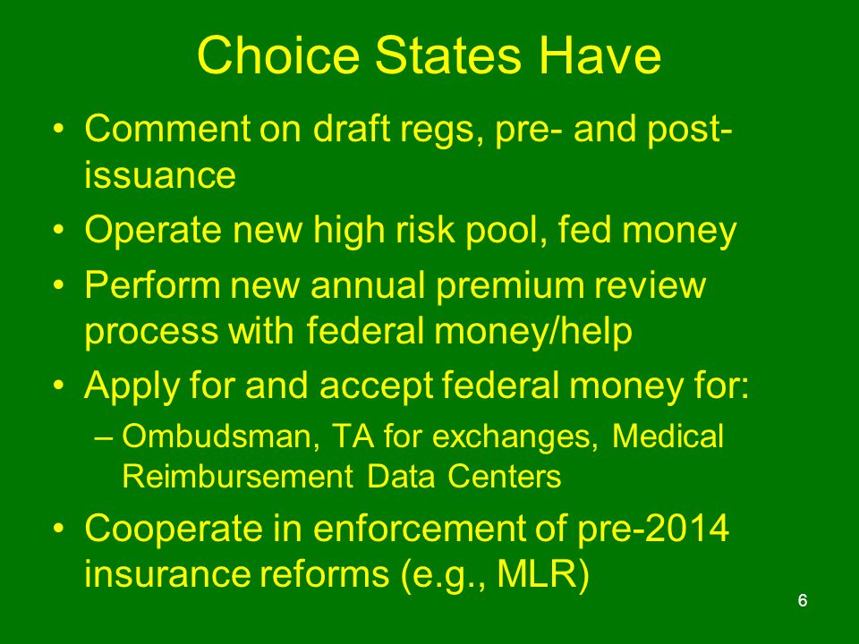 Choice States Have Comment on draft regs, pre- and post- issuance Operate new high risk pool, fed money Perform new annual premium review process with federal money/help Apply for and accept federal money for: –Ombudsman, TA for exchanges, Medical Reimbursement Data Centers Cooperate in enforcement of pre-2014 insurance reforms (e.g., MLR) 6