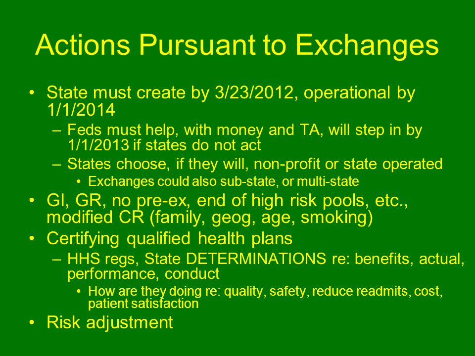 Actions Pursuant to Exchanges State must create by 3/23/2012, operational by 1/1/2014 –Feds must help, with money and TA, will step in by 1/1/2013 if states do not act –States choose, if they will, non-profit or state operated Exchanges could also sub-state, or multi-state GI, GR, no pre-ex, end of high risk pools, etc., modified CR (family, geog, age, smoking) Certifying qualified health plans –HHS regs, State DETERMINATIONS re: benefits, actual, performance, conduct How are they doing re: quality, safety, reduce readmits, cost, patient satisfaction Risk adjustment