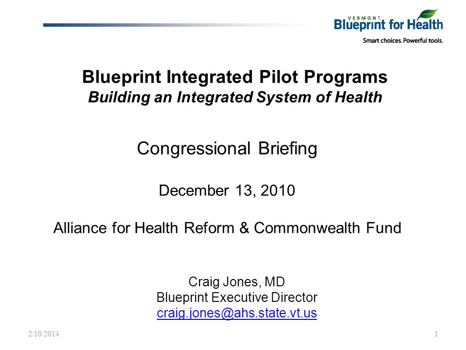 Blueprint Integrated Pilot Programs Building an Integrated System of Health Craig Jones, MD Blueprint Executive Director 2/10/20141 Congressional Briefing December 13, 2010 Alliance for Health Reform & Commonwealth Fund