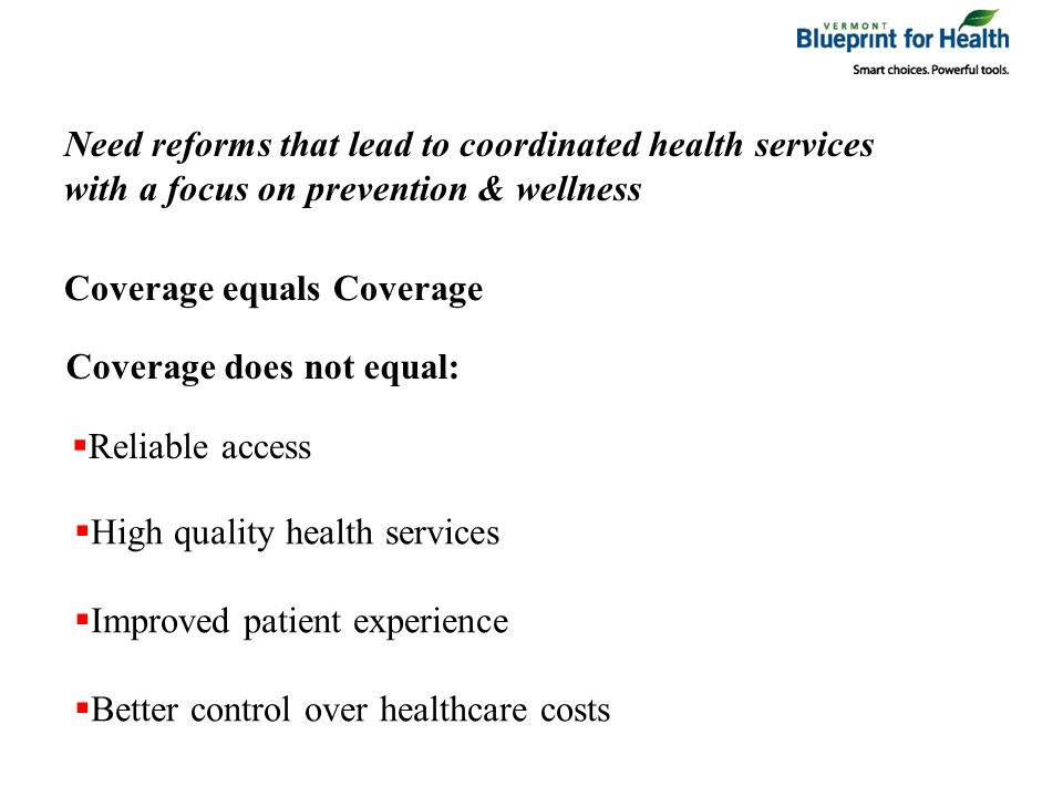 Coverage equals Coverage Coverage does not equal: Reliable access High quality health services Better control over healthcare costs Improved patient experience Need reforms that lead to coordinated health services with a focus on prevention & wellness