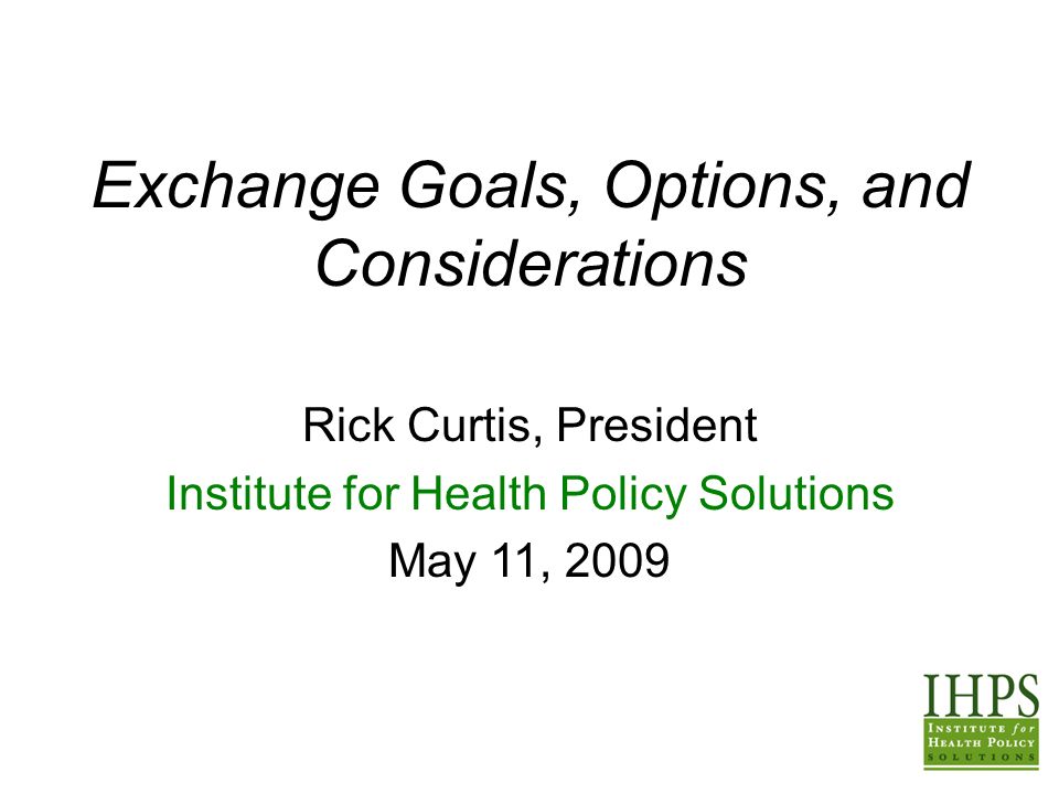 Exchange Goals, Options, and Considerations Rick Curtis, President Institute for Health Policy Solutions May 11, 2009