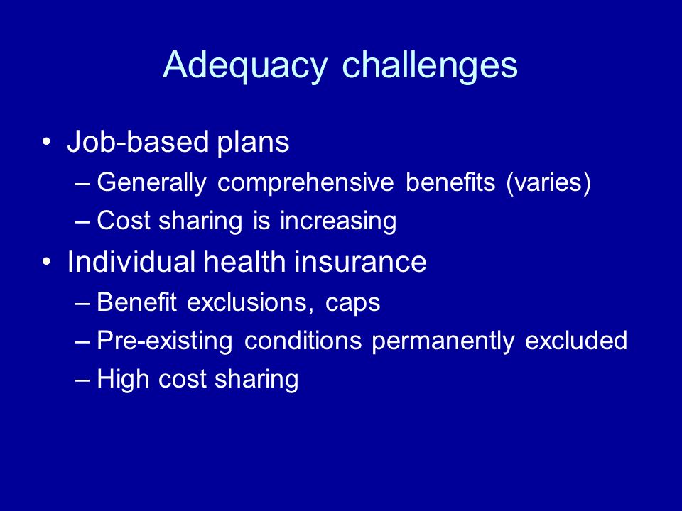 Adequacy challenges Job-based plans –Generally comprehensive benefits (varies) –Cost sharing is increasing Individual health insurance –Benefit exclusions, caps –Pre-existing conditions permanently excluded –High cost sharing