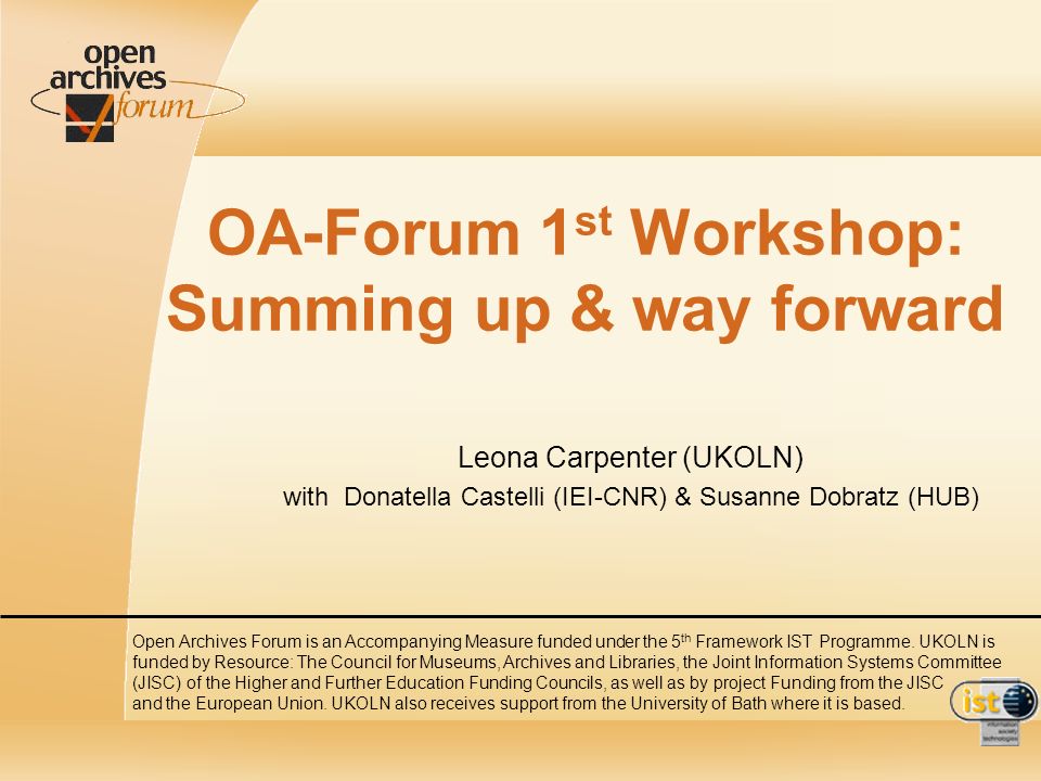 OA-Forum 1 st Workshop: Summing up & way forward Leona Carpenter (UKOLN) with Donatella Castelli (IEI-CNR) & Susanne Dobratz (HUB) Open Archives Forum is an Accompanying Measure funded under the 5 th Framework IST Programme.