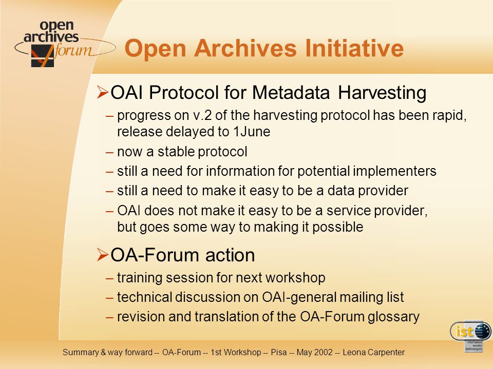 Summary & way forward -- OA-Forum -- 1st Workshop -- Pisa -- May Leona Carpenter Open Archives Initiative OAI Protocol for Metadata Harvesting – progress on v.2 of the harvesting protocol has been rapid, release delayed to 1June – now a stable protocol – still a need for information for potential implementers – still a need to make it easy to be a data provider – OAI does not make it easy to be a service provider, but goes some way to making it possible OA-Forum action – training session for next workshop – technical discussion on OAI-general mailing list – revision and translation of the OA-Forum glossary