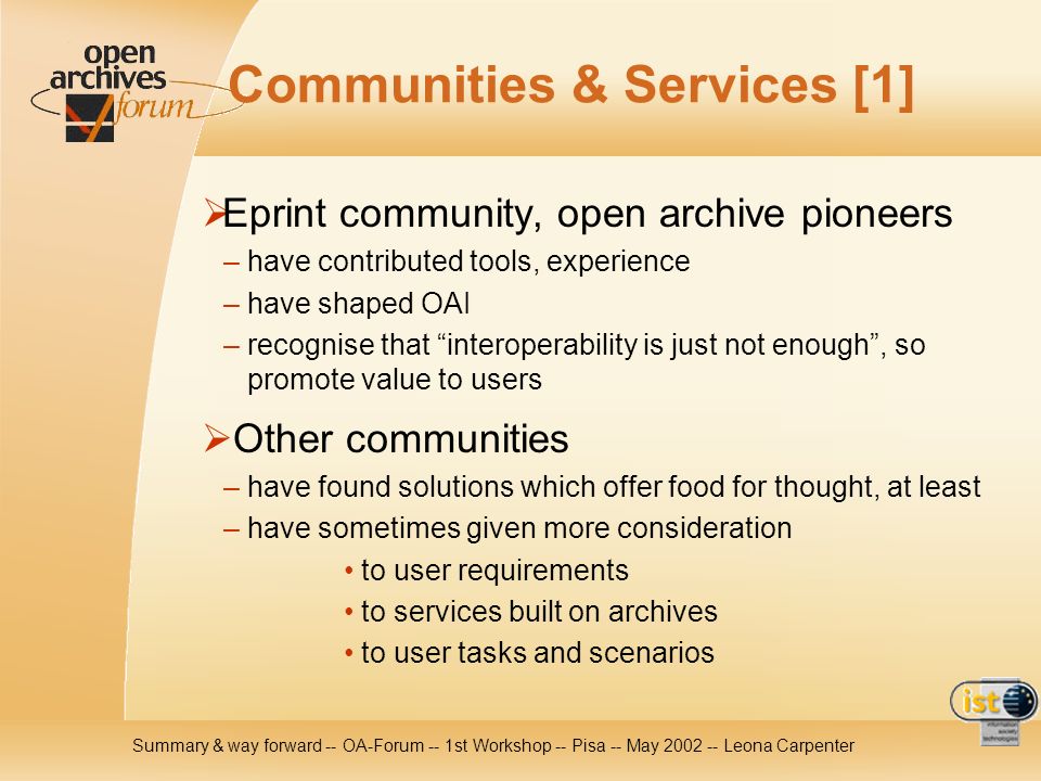 Summary & way forward -- OA-Forum -- 1st Workshop -- Pisa -- May Leona Carpenter Communities & Services [1] Eprint community, open archive pioneers – have contributed tools, experience – have shaped OAI – recognise that interoperability is just not enough, so promote value to users Other communities – have found solutions which offer food for thought, at least – have sometimes given more consideration to user requirements to services built on archives to user tasks and scenarios