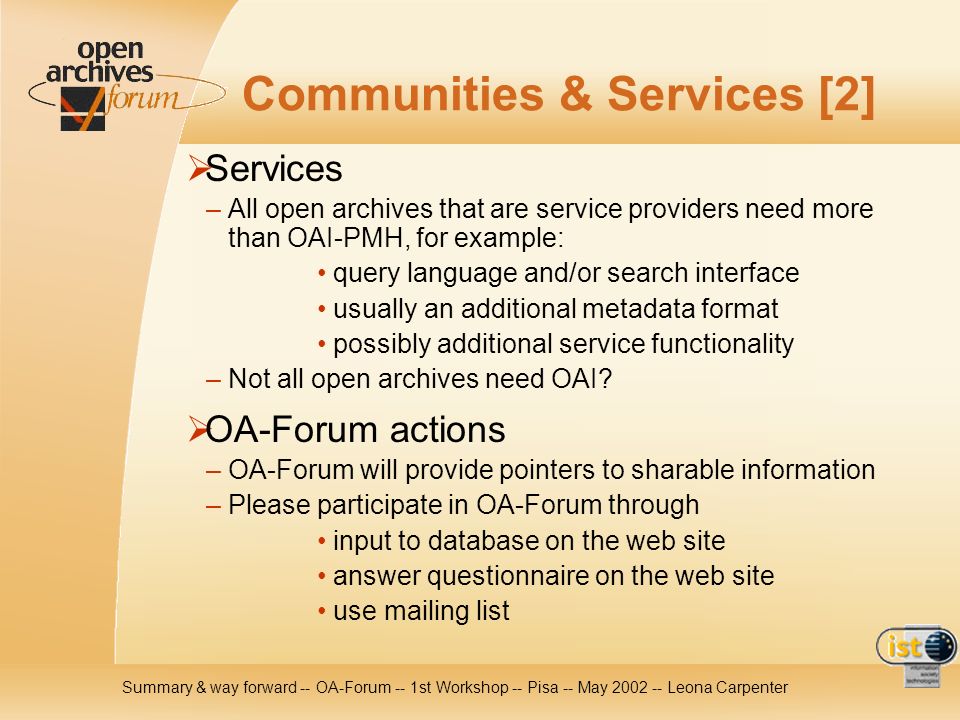 Summary & way forward -- OA-Forum -- 1st Workshop -- Pisa -- May Leona Carpenter Communities & Services [2] Services – All open archives that are service providers need more than OAI-PMH, for example: query language and/or search interface usually an additional metadata format possibly additional service functionality – Not all open archives need OAI.