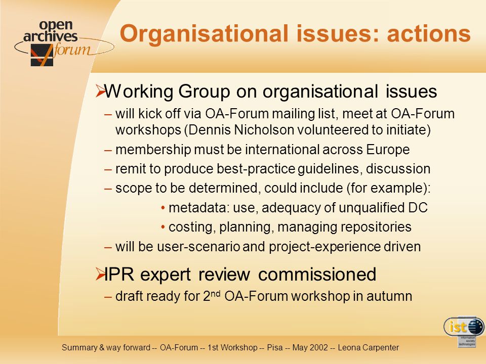 Summary & way forward -- OA-Forum -- 1st Workshop -- Pisa -- May Leona Carpenter Organisational issues: actions Working Group on organisational issues – will kick off via OA-Forum mailing list, meet at OA-Forum workshops (Dennis Nicholson volunteered to initiate) – membership must be international across Europe – remit to produce best-practice guidelines, discussion – scope to be determined, could include (for example): metadata: use, adequacy of unqualified DC costing, planning, managing repositories – will be user-scenario and project-experience driven IPR expert review commissioned – draft ready for 2 nd OA-Forum workshop in autumn