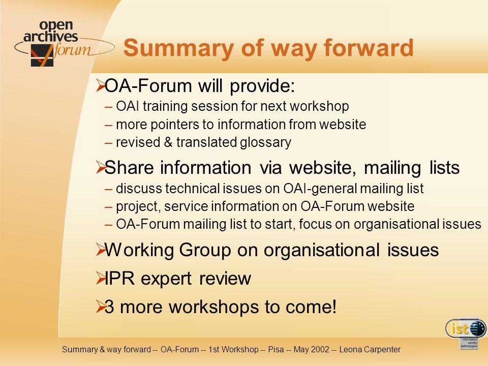 Summary & way forward -- OA-Forum -- 1st Workshop -- Pisa -- May Leona Carpenter Summary of way forward OA-Forum will provide: – OAI training session for next workshop – more pointers to information from website – revised & translated glossary Share information via website, mailing lists – discuss technical issues on OAI-general mailing list – project, service information on OA-Forum website – OA-Forum mailing list to start, focus on organisational issues Working Group on organisational issues IPR expert review 3 more workshops to come!