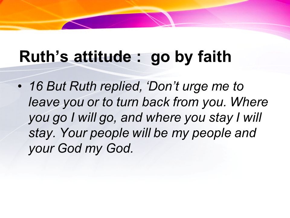 Ruths attitude : go by faith 16 But Ruth replied, Dont urge me to leave you or to turn back from you.