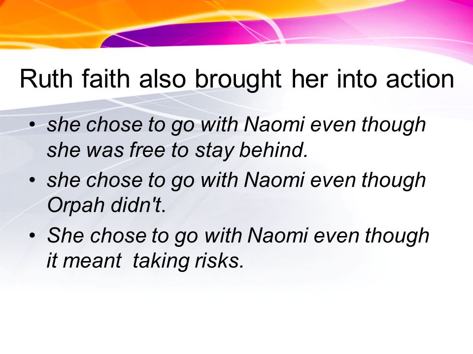 Ruth faith also brought her into action she chose to go with Naomi even though she was free to stay behind.