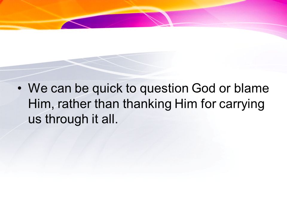 We can be quick to question God or blame Him, rather than thanking Him for carrying us through it all.
