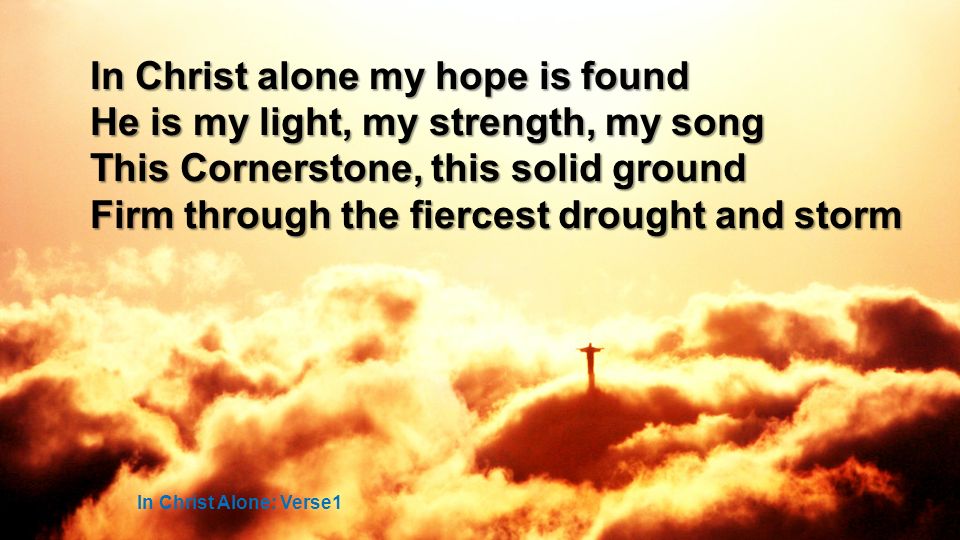 In Christ alone my hope is found He is my light, my strength, my song This Cornerstone, this solid ground Firm through the fiercest drought and storm In Christ Alone: Verse1