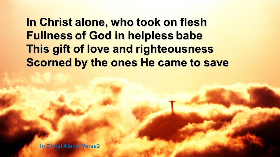 In Christ alone, who took on flesh Fullness of God in helpless babe This gift of love and righteousness Scorned by the ones He came to save In Christ Alone: Verse2