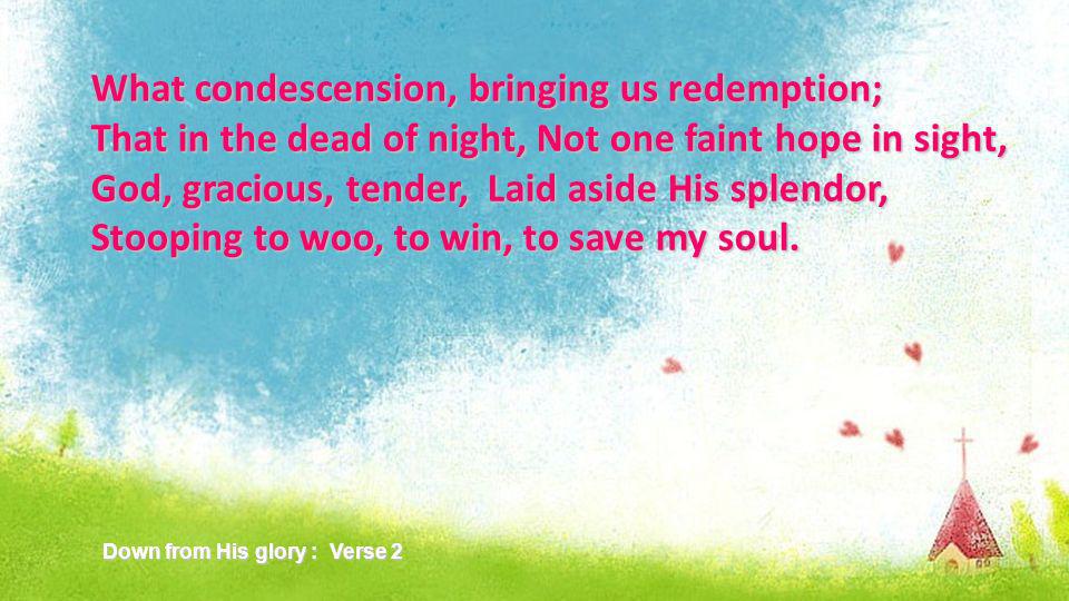 What condescension, bringing us redemption; That in the dead of night, Not one faint hope in sight, God, gracious, tender, Laid aside His splendor, Stooping to woo, to win, to save my soul.