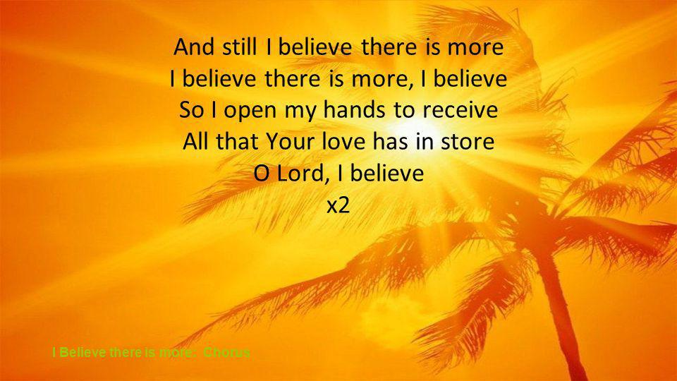 And still I believe there is more I believe there is more, I believe So I open my hands to receive All that Your love has in store O Lord, I believe x2 I Believe there is more: Chorus